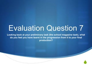 Evaluation Question 7
Looking back at your preliminary task (the school magazine task), what
do you feel you have learnt in the progression from it to your final
production?

S

 