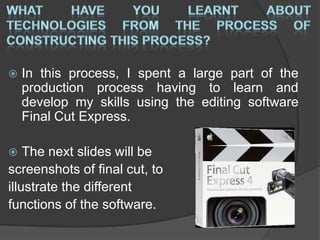  In this process, I spent a large part of the
production process having to learn and
develop my skills using the editing software
Final Cut Express.
 The next slides will be
screenshots of final cut, to
illustrate the different
functions of the software.
 