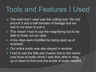  The main tool I used was the cutting tool. We had
around 3 and a half minutes of footage that we
had to cut down to just 2.
 This meant I had to use the magnifying tool to be
able to finely cut our clips.
 A few clips were modified by being sped up or
reversed.
 Our entire audio was also played in reverse.
 I had to use the little pen marker tool to dot marks
onto lines of audio which I was then able to drag
up or down to fine tune the levels of audio needed.
Tools and Features I Used
 