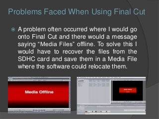  A problem often occurred where I would go
onto Final Cut and there would a message
saying “Media Files” offline. To solve this I
would have to recover the files from the
SDHC card and save them in a Media File
where the software could relocate them.
Problems Faced When Using Final Cut
 