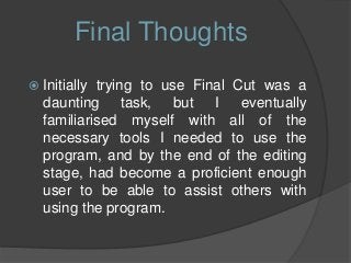  Initially trying to use Final Cut was a
daunting task, but I eventually
familiarised myself with all of the
necessary tools I needed to use the
program, and by the end of the editing
stage, had become a proficient enough
user to be able to assist others with
using the program.
Final Thoughts
 