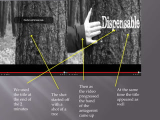 We used
the title at
the end of
the 2
minutes
The shot
started off
with a
shot of a
tree
Then as
the video
progressed
the hand
of the
antagonist
came up
At the same
time the title
appeared as
well
 