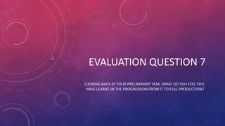 LOOKING BACK AT YOUR PRELIMINARY TASK, WHAT DO YOU FEEL YOU
HAVE LEARNT IN THE PROGRESSION FROM IT TO FULL PRODUCTION?
EVALUATION QUESTION 7
 