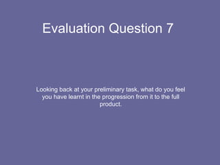 Evaluation Question 7
Looking back at your preliminary task, what do you feel
you have learnt in the progression from it to the full
product.
 