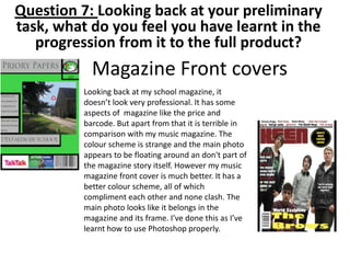 Magazine Front covers
Looking back at my school magazine, it
doesn’t look very professional. It has some
aspects of magazine like the price and
barcode. But apart from that it is terrible in
comparison with my music magazine. The
colour scheme is strange and the main photo
appears to be floating around an don't part of
the magazine story itself. However my music
magazine front cover is much better. It has a
better colour scheme, all of which
compliment each other and none clash. The
main photo looks like it belongs in the
magazine and its frame. I’ve done this as I’ve
learnt how to use Photoshop properly.
Question 7: Looking back at your preliminary
task, what do you feel you have learnt in the
progression from it to the full product?
 