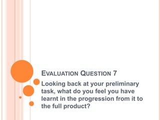EVALUATION QUESTION 7
Looking back at your preliminary
task, what do you feel you have
learnt in the progression from it to
the full product?
 