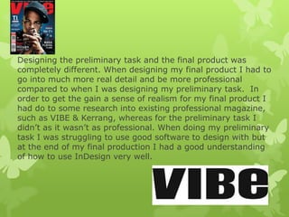 Designing the preliminary task and the final product was
completely different. When designing my final product I had to
go into much more real detail and be more professional
compared to when I was designing my preliminary task. In
order to get the gain a sense of realism for my final product I
had do to some research into existing professional magazine,
such as VIBE & Kerrang, whereas for the preliminary task I
didn’t as it wasn’t as professional. When doing my preliminary
task I was struggling to use good software to design with but
at the end of my final production I had a good understanding
of how to use InDesign very well.
 
