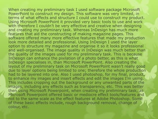 When creating my preliminary task I used software package Microsoft
PowerPoint to construct my design. This software was very limited, in
terms of what effects and structure I could use to construct my product.
Using Microsoft PowerPoint it provided very basic tools to use and work
with therefore I couldn’t be very effective and creative when designing
and creating my preliminary task. Whereas InDesign has much more
features that aid the constructing of making magazine pages. This
software offered many more effective features that made my production
look more detailed and professional. Using InDesign I used the layer
option to structure my magazine and organise it so it looks professional
and well-organised. The image quality in InDesign was much better than
the quality of the images used for my preliminary task. This is because
InDesign can enhance the pixilation of a photo better, as this is what
InDesign specialises in, than Microsoft PowerPoint. Also creating the
layout of my preliminary task on Microsoft PowerPoint wasn’t really good
due to layer options being limited to one; therefore the whole production
had to be layered into one. Also I used photoshop, for my final, product,
to enhance my images and insert effects and edit the images I’m using.
This includes cropping out the background or any unwanted parts of the
images, including any effects such as transparency, etc. This was better
then using Microsoft Powerpoint, when creating my preliminary task, as
Microsoft Powerpoint offered basic or mediocre effect tools/features and
not to the same scale as the effect features at Adobe Photoshop. Some
of these basic effects include, rough background removal, change of
colour, etc.
 