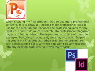 When creating my final product I had to use more professional
software, this is because I needed more professional tools to
use for the creation and enhance the professional look for my
product. I had to do much research into professional magazine
pages so I had an idea of the layout and structure of them, for
example: barcodes, image, text, website, etc, which helped
me create my final product. When creating my preliminary
task I used simple basic software and didn’t do any research
into any existing products, so it was really basic.
 
