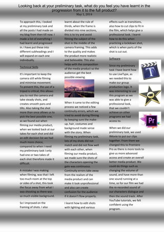 To approach this, I looked
at my preliminary task and
all the posts I had made on
my blog from then till now. I
made a list of everything I
had learnt and progressed
in. I have put these into
different subheadings and I
will expand on each one
individually.
Technical Skills
It’s important to keep the
camera still while filming
and minimise movement.
To prevent this, the use of a
tripod is critical, this allows
you to rest the camera and
take steady shots, and
creates smooth pans and
tilts. Also taking the shot
more than once allows us to
pick the best possible one,
as we found out when
filming our media product,
when we looked back at our
takes for each shot and did
an edit decision list we had
much more choice,
compared to when I need
my preliminary task I only
had one or two takes of
each shot therefore made it
difficult.
A mistake I was making
when filming, was that I left
too much room at the top
or sides of a shot, this took
the focus away from what I
was shooting as there was
so much visible background.
So I improved on the
framing of shots. I also
learnt about the rule of
thirds, when the frame is
divided into nine sections,
this is to try and avoid
filming the subject of the
shot in the middle of the
camera framing. This adds
to the quality and makes
the product more realistic
and believable. This also
helps with the composition
of the media product so the
audience get the best
possible viewing.
When it came to the editing
process we noticed a few
continuity errors, which we
tried to avoid during filming
by keeping sure the make-
up, hair, costumes and
background made sense
with the story. When
filming my preliminary task,
lots of my shots did not
match and did not flow well
with each other, when
filming our media product,
we made sure the shots of
the characters opening the
gate was continuous.
Continuity errors take away
from the realism of the
media product and can
make it look unprofessional
and also can create
confusion for the audience
if it doesn’t flow properly.
I learnt how to edit shots
with lighting and various
effects such as transitions,
also how to cut clips to fit in
the film, which helps give a
professional look. I learnt
how to do this when
practicing a lockdown shot,
which is when parts of the
shot is cut out.
Software
Since my preliminary
task I have learnt how
to use LiveType, as
we needed this to
make our group
production logo. It
was interesting to use
this program as we
was able to give a
professional look,
that we couldn’t
achieve on other
programs we had
access to.
When we did our
preliminary task, we used
IMovie to put our clips
together. From them we
changed this to Premiere
Pro as there is more tools to
give us more advanced
access and create an overall
better media product. We
could do things such as
changing the volume of
sound, and have more than
one sound running at a
time, so for our film we had
the re-recorded sound of
our characters dialogue and
then the sound track. After
YouTube tutorials, we felt
confident using the
program.
Looking back at your preliminary task, what do you feel you have learnt in the
progression from it to the full product?
May 1, 2014
 