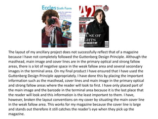 The layout of my ancillary project does not successfully reflect that of a magazine
because I have not completely followed the Guttenberg Design Principle. Although the
masthead, main image and cover lines are in the primary optical and strong fallow
areas, there is a lot of negative space in the weak fallow area and several secondary
images in the terminal area. On my final product I have ensured that I have used the
Guttenberg Design Principle appropriately. I have done this by placing the important
information such as the masthead, cover lines and main image in the primary optical
and strong fallow areas where the reader will look to first. I have only placed part of
the main image and the barcode in the terminal area because it is the last place that
the reader will look and this information is the least important to them. I have,
however, broken the layout conventions on my cover by situating the main cover line
in the weak fallow area. This works for my magazine because the cover line is large
and stands out therefore it still catches the reader’s eye when they pick up the
magazine.
 