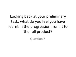 Looking back at your preliminary
task, what do you feel you have
learnt in the progression from it to
the full product?
Question 7
 
