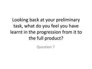 Looking back at your preliminary
task, what do you feel you have
learnt in the progression from it to
the full product?
Question 7
 