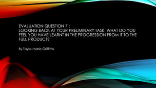 EVALUATION QUESTION 7 :
LOOKING BACK AT YOUR PRELIMINARY TASK, WHAT DO YOU
FEEL YOU HAVE LEARNT IN THE PROGRESSION FROM IT TO THE
FULL PRODUCT?
By Tayla-marie Griffiths
 