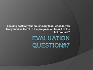 Looking back at your preliminary task, what do you
feel you have learnt in the progression from it to the
full product?
 