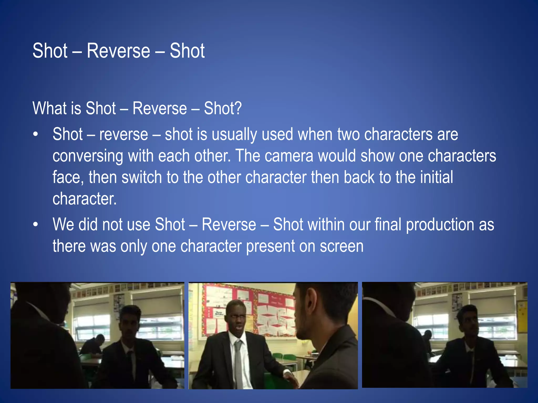 Shot – Reverse – Shot 
What is Shot – Reverse – Shot? 
• Shot – reverse – shot is usually used when two characters are 
conversing with each other. The camera would show one characters 
face, then switch to the other character then back to the initial 
character. 
• We did not use Shot – Reverse – Shot within our final production as 
there was only one character present on screen 
 