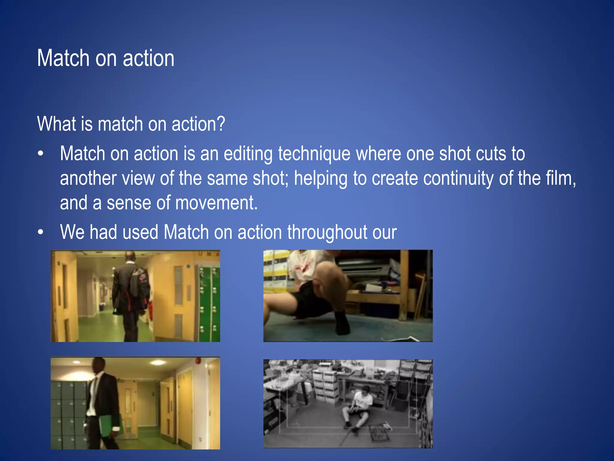 Match on action 
What is match on action? 
• Match on action is an editing technique where one shot cuts to 
another view of the same shot; helping to create continuity of the film, 
and a sense of movement. 
• We had used Match on action throughout our 
 