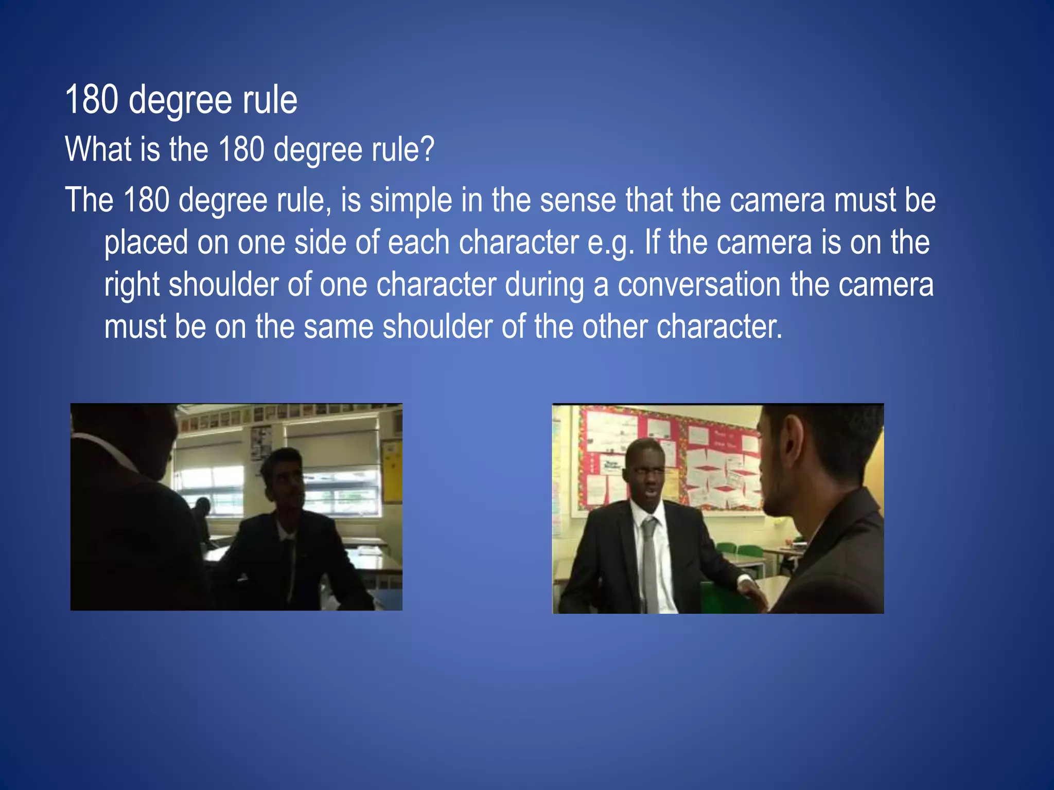 180 degree rule 
What is the 180 degree rule? 
The 180 degree rule, is simple in the sense that the camera must be 
placed on one side of each character e.g. If the camera is on the 
right shoulder of one character during a conversation the camera 
must be on the same shoulder of the other character. 
 