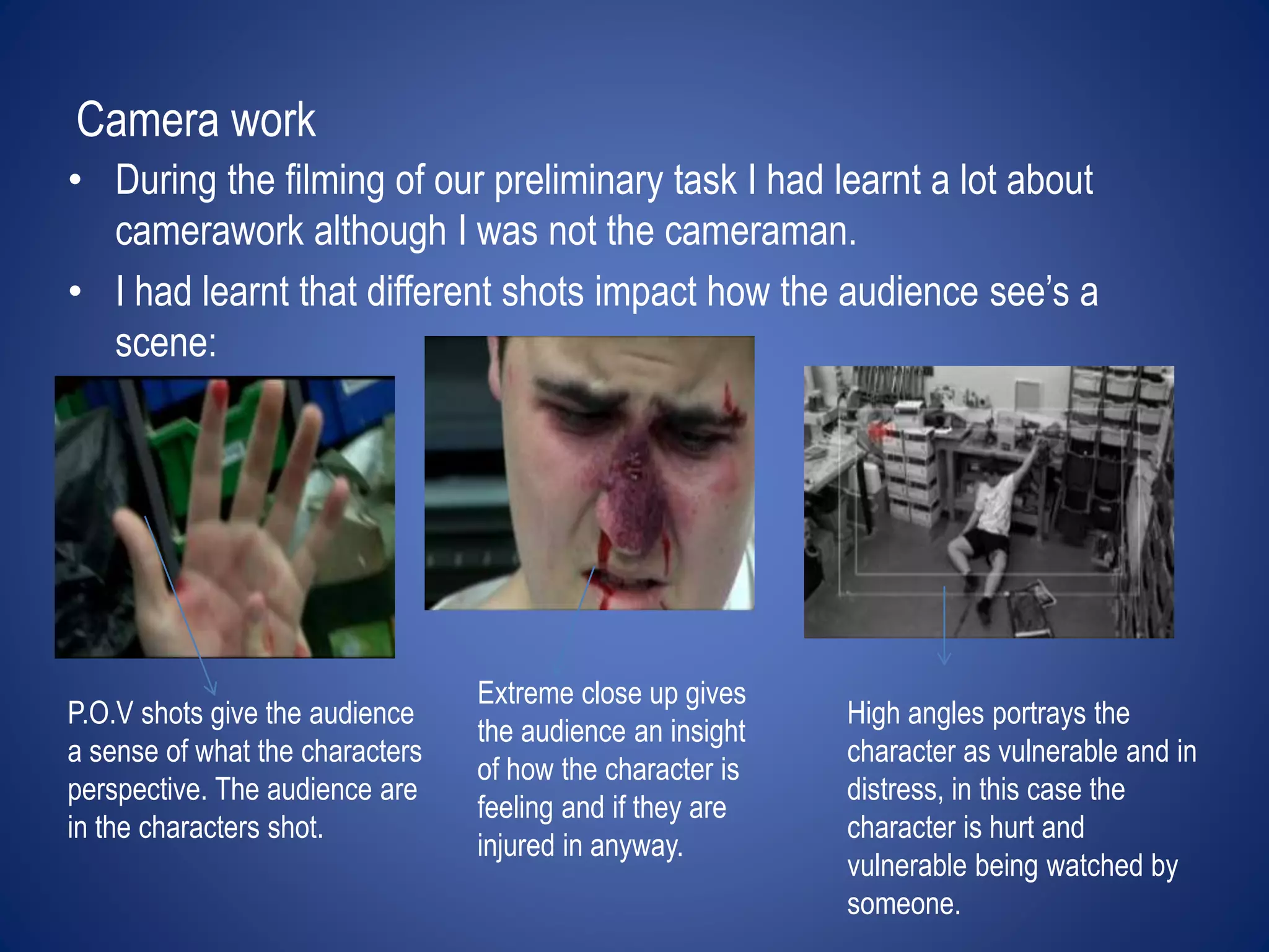 Camera work 
• During the filming of our preliminary task I had learnt a lot about 
camerawork although I was not the cameraman. 
• I had learnt that different shots impact how the audience see’s a 
scene: 
P.O.V shots give the audience 
a sense of what the characters 
perspective. The audience are 
in the characters shot. 
Extreme close up gives 
the audience an insight 
of how the character is 
feeling and if they are 
injured in anyway. 
High angles portrays the 
character as vulnerable and in 
distress, in this case the 
character is hurt and 
vulnerable being watched by 
someone. 
 