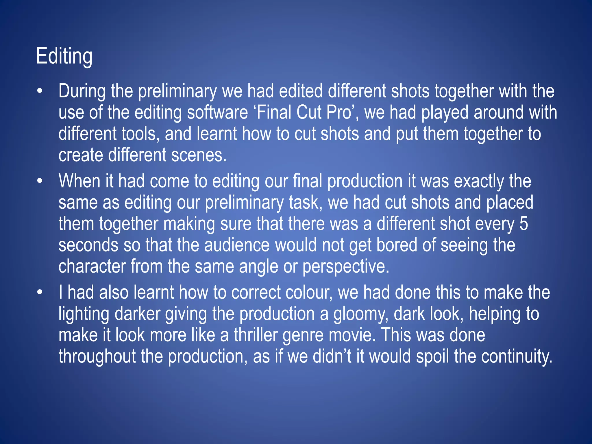 Editing 
• During the preliminary we had edited different shots together with the 
use of the editing software ‘Final Cut Pro’, we had played around with 
different tools, and learnt how to cut shots and put them together to 
create different scenes. 
• When it had come to editing our final production it was exactly the 
same as editing our preliminary task, we had cut shots and placed 
them together making sure that there was a different shot every 5 
seconds so that the audience would not get bored of seeing the 
character from the same angle or perspective. 
• I had also learnt how to correct colour, we had done this to make the 
lighting darker giving the production a gloomy, dark look, helping to 
make it look more like a thriller genre movie. This was done 
throughout the production, as if we didn’t it would spoil the continuity. 
 