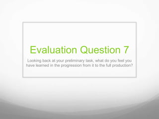Evaluation Question 7
Looking back at your preliminary task, what do you feel you
have learned in the progression from it to the full production?
 