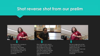 Shot reverse shot from our prelim
By keeping the camera in
the same position
throughout the whole
conversation, there were
no movements or jolts, so
the scene kept the
continuity
The low angle shot of the
character for this shot was
used to show the
dominance they had over
the conversation
compared to the other
character
Shot reverse shot used in
our prelim made it clear to
the audience who was
having the conversation
and was made to look like
the two characters were
looking back at each
other
 