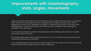 Improvements with cinematography,
shots, angles, movements
I think I have improved in terms of movements because I’ve learnt the importance of continuity
within this and how important they are in making sure the audience always knows what is
happening in every scene. Originally in our prelim, a character was shown on one side of the
180 degree line, we then had a close up of their face, from a different side, breaking the
continuity of the technique.
You must always keep the camera in the same place when filming some scenes as a sudden
jump or jolt causes confusion.
By using low/high angle shots of characters I know how I can use these to show dominance of
characters and power over situations.
In our opening sequence we could use a high angle shot to show point of view of the character
to give an idea to the audience about what was going on.
 