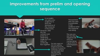 Improvements from prelim and opening
sequence
In our prelim
we used a low
angle shot to
show the
dominance of
the character
in the scene.
However, after
this, the
camera work
jumps to a
closer long
angle shot, but
does not
continually
flow together.
The high angle shot
from our opening
sequence shows the
audience the props the
character is using but
not specifically what
they are writing,
emphasising the
enigma
The eye level
shot was used
to emphasise
to the
audience what
the character
was doing.
The way you
see the strip of
negatives fall
onto the
camera lense,
it gives hints of
a photography
theme.
 