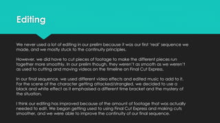 Editing
We never used a lot of editing in our prelim because it was our first ‘real’ sequence we
made, and we mostly stuck to the continuity principles.
However, we did have to cut pieces of footage to make the different pieces run
together more smoothly. In our prelim though, they weren’t as smooth as we weren’t
as used to cutting and moving videos on the timeline on Final Cut Express.
In our final sequence, we used different video effects and edited music to add to it.
For the scene of the character getting attacked/strangled, we decided to use a
black and white effect as it emphasised a different time bracket and the mystery of
the situation.
I think our editing has improved because of the amount of footage that was actually
needed to edit. We began getting used to using Final Cut Express and making cuts
smoother, and we were able to improve the continuity of our final sequence.
 