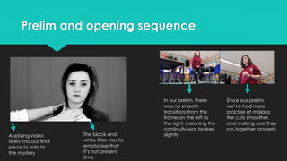 Prelim and opening sequence
Applying video
filters into our final
piece to add to
the mystery
The black and
white filter tries to
emphasise that
it’s not present
time
In our prelim, there
was no smooth
transitions from the
frame on the left to
the right, meaning the
continuity was broken
slightly
Since our prelim,
we’ve had more
practise at making
the cuts smoother,
and making sure they
run together properly.
 