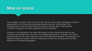 Mise en scene
For our prelim, we didn’t focus much on the mise en scene of the footage as we didn’t
really spend a lot of time discussing appropriate locations, or think about the
backgrounds of what would be seen on camera. We also didn’t have specific
costumes or props as we were supposed to just be students.
However in our final piece, we were very careful on the choice of location as we
wanted to emphasise that it was set in an isolated setting (as it’s a studio). We chose
specific props for the main character to give hints about the storyline. For example, the
negatives strips and scissors, with the water pots and photos, showing that the main
themes must include photography.
 