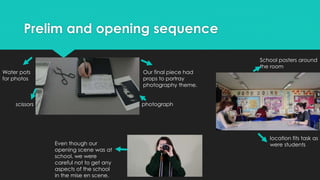 Prelim and opening sequence
Our final piece had
props to portray
photography theme.
scissors
Water pots
for photos
location fits task as
were students
photograph
School posters around
the room
Even though our
opening scene was at
school, we were
careful not to get any
aspects of the school
in the mise en scene.
 