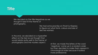 Title
We decided on the title Negatives as we
thought it best fit the theme of
photography.
We had some practise on Final Cut Express
to figure out what fonts, colours and size of
text we wanted.
In the end, we decided on a typewriter
effect on the text as we thought that
would relate quite well to the theme of
photography and the mystery aspect.
At first, we made the letters of the word
‘negatives’ come up in a random order
but then decided to make them appear in
chronological order because it looked
more professional.
 