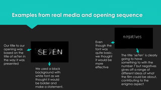 Examples from real media and opening sequence
Our title to our
opening was
based on the
title of se7en in
the way it was
presented
We used a black
background with
white font as we
thought it would
be bolder and
make a statement.
Even
though the
font was
quite basic,
we thought
it would be
more
effective
The title ‘se7en’ is clearly
going to have
something to with the
number 7 but negatives
gives off a range of
different ideas of what
the film could be about,
contributing to the
enigma aspect
 
