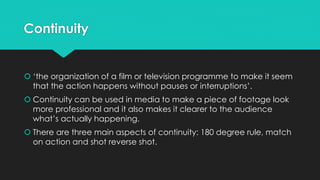 Continuity
 ‘the organization of a film or television programme to make it seem
that the action happens without pauses or interruptions’.
 Continuity can be used in media to make a piece of footage look
more professional and it also makes it clearer to the audience
what’s actually happening.
 There are three main aspects of continuity: 180 degree rule, match
on action and shot reverse shot.
 