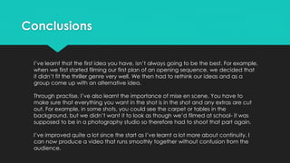 Conclusions
I’ve learnt that the first idea you have, isn’t always going to be the best. For example,
when we first started filming our first plan of an opening sequence, we decided that
it didn’t fit the thriller genre very well. We then had to rethink our ideas and as a
group come up with an alternative idea.
Through practise, I’ve also learnt the importance of mise en scene. You have to
make sure that everything you want in the shot is in the shot and any extras are cut
out. For example, in some shots, you could see the carpet or tables in the
background, but we didn’t want it to look as though we’d filmed at school- it was
supposed to be in a photography studio so therefore had to shoot that part again.
I’ve improved quite a lot since the start as I’ve learnt a lot more about continuity. I
can now produce a video that runs smoothly together without confusion from the
audience.
 