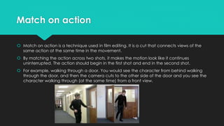 Match on action
 Match on action is a technique used in film editing. It is a cut that connects views of the
same action at the same time in the movement.
 By matching the action across two shots, it makes the motion look like it continues
uninterrupted. The action should begin in the first shot and end in the second shot.
 For example, walking through a door. You would see the character from behind walking
through the door, and then the camera cuts to the other side of the door and you see the
character walking through (at the same time) from a front view.
 