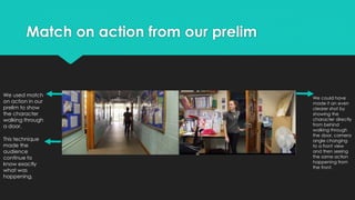 Match on action from our prelim
We used match
on action in our
prelim to show
the character
walking through
a door.
This technique
made the
audience
continue to
know exactly
what was
happening.
We could have
made it an even
clearer shot by
showing the
character directly
from behind
walking through
the door, camera
angle changing
to a front view
and then seeing
the same action
happening from
the front.
 