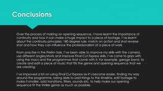 Conclusions
Over the process of making an opening sequence, I have learnt the importance of
continuity and how it can make a huge impact to a piece of footage. I’ve learnt
about the continuity principles: 180 degree rule, match on action and shot reverse
shot and how they can influence the professionalism of a piece of work.
From practise in the Prelim task, I’ve been able to improve my skills with the camera,
use different angles/shots and improve Final Cut Express skills. I’ve come to grips with
using the macs and the programmes that come with it. For example, garage band, to
create and edit a piece of music that fits the genre and opening sequence that we
are creating.
I’ve improved a lot on using Final Cut Express as it’s become easier, finding my way
around the programme, being able to add things to the timeline, edit footage to
make it smaller, add transitions, filters, sounds etc. to help make our opening
sequence fit the thriller genre as much as possible.
 