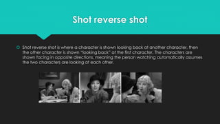 Shot reverse shot
 Shot reverse shot is where a character is shown looking back at another character, then
the other character is shown “looking back” at the first character. The characters are
shown facing in opposite directions, meaning the person watching automatically assumes
the two characters are looking at each other.
 
