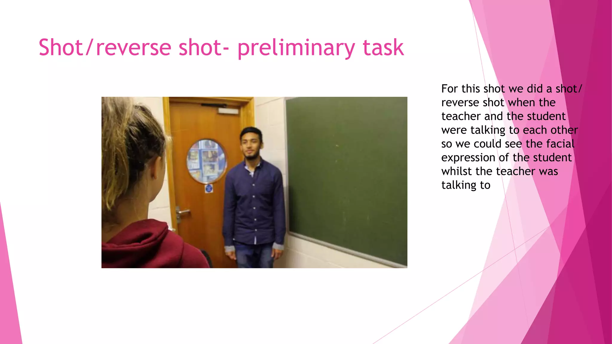 Shot/reverse shot- preliminary task
For this shot we did a shot/
reverse shot when the
teacher and the student
were talking to each other
so we could see the facial
expression of the student
whilst the teacher was
talking to
 