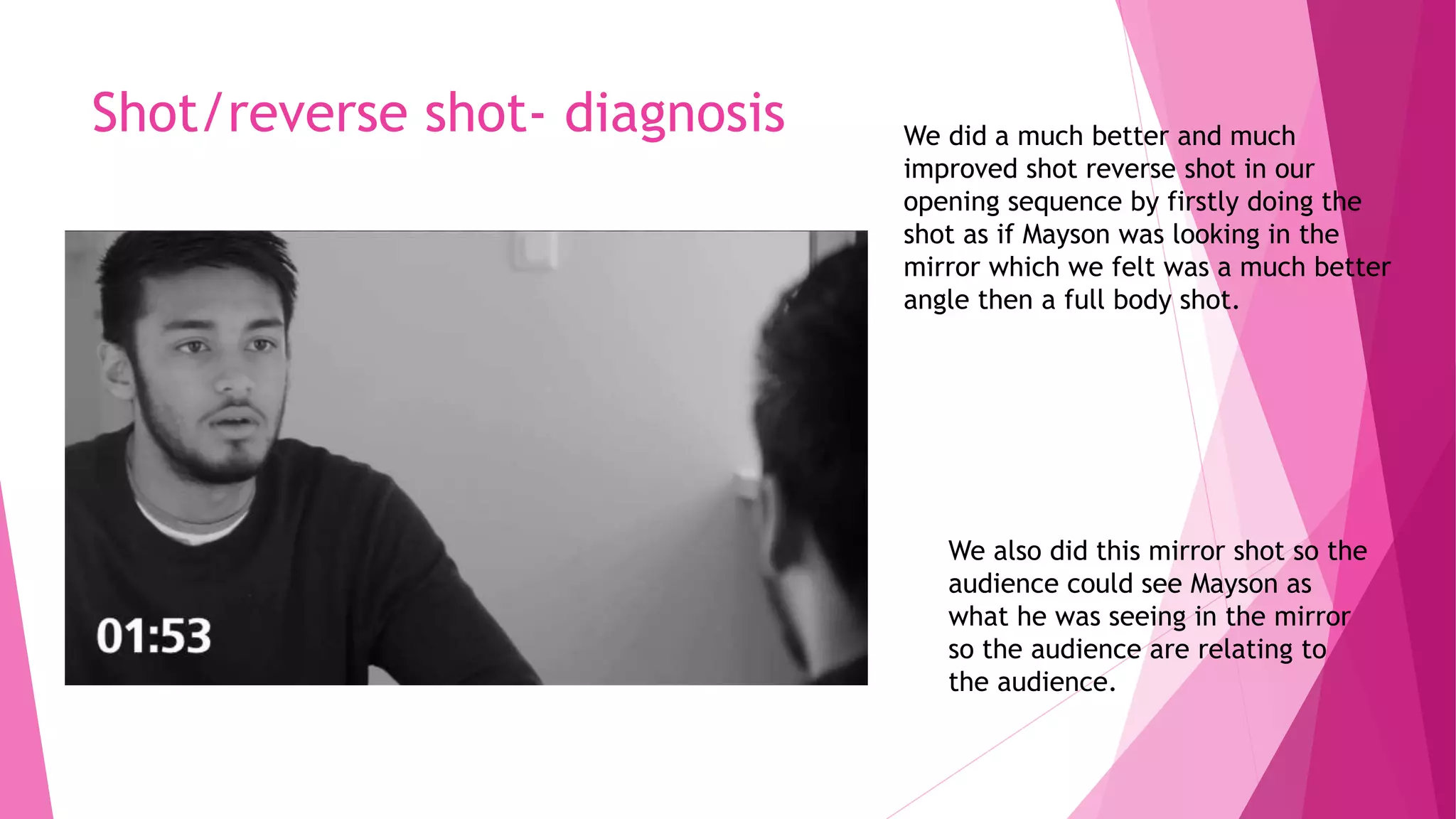 Shot/reverse shot- diagnosis We did a much better and much
improved shot reverse shot in our
opening sequence by firstly doing the
shot as if Mayson was looking in the
mirror which we felt was a much better
angle then a full body shot.
We also did this mirror shot so the
audience could see Mayson as
what he was seeing in the mirror
so the audience are relating to
the audience.
 