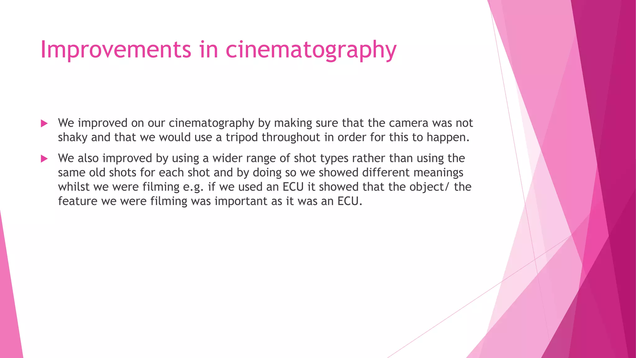 Improvements in cinematography
 We improved on our cinematography by making sure that the camera was not
shaky and that we would use a tripod throughout in order for this to happen.
 We also improved by using a wider range of shot types rather than using the
same old shots for each shot and by doing so we showed different meanings
whilst we were filming e.g. if we used an ECU it showed that the object/ the
feature we were filming was important as it was an ECU.
 