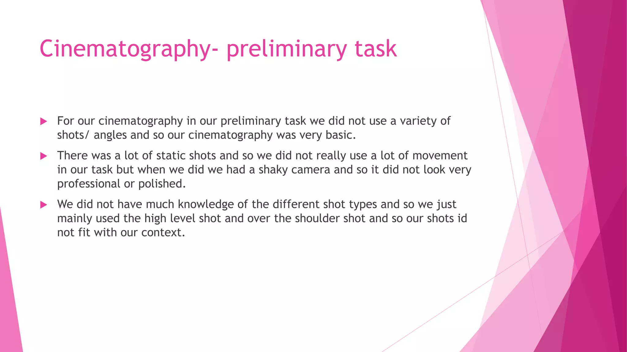 Cinematography- preliminary task
 For our cinematography in our preliminary task we did not use a variety of
shots/ angles and so our cinematography was very basic.
 There was a lot of static shots and so we did not really use a lot of movement
in our task but when we did we had a shaky camera and so it did not look very
professional or polished.
 We did not have much knowledge of the different shot types and so we just
mainly used the high level shot and over the shoulder shot and so our shots id
not fit with our context.
 