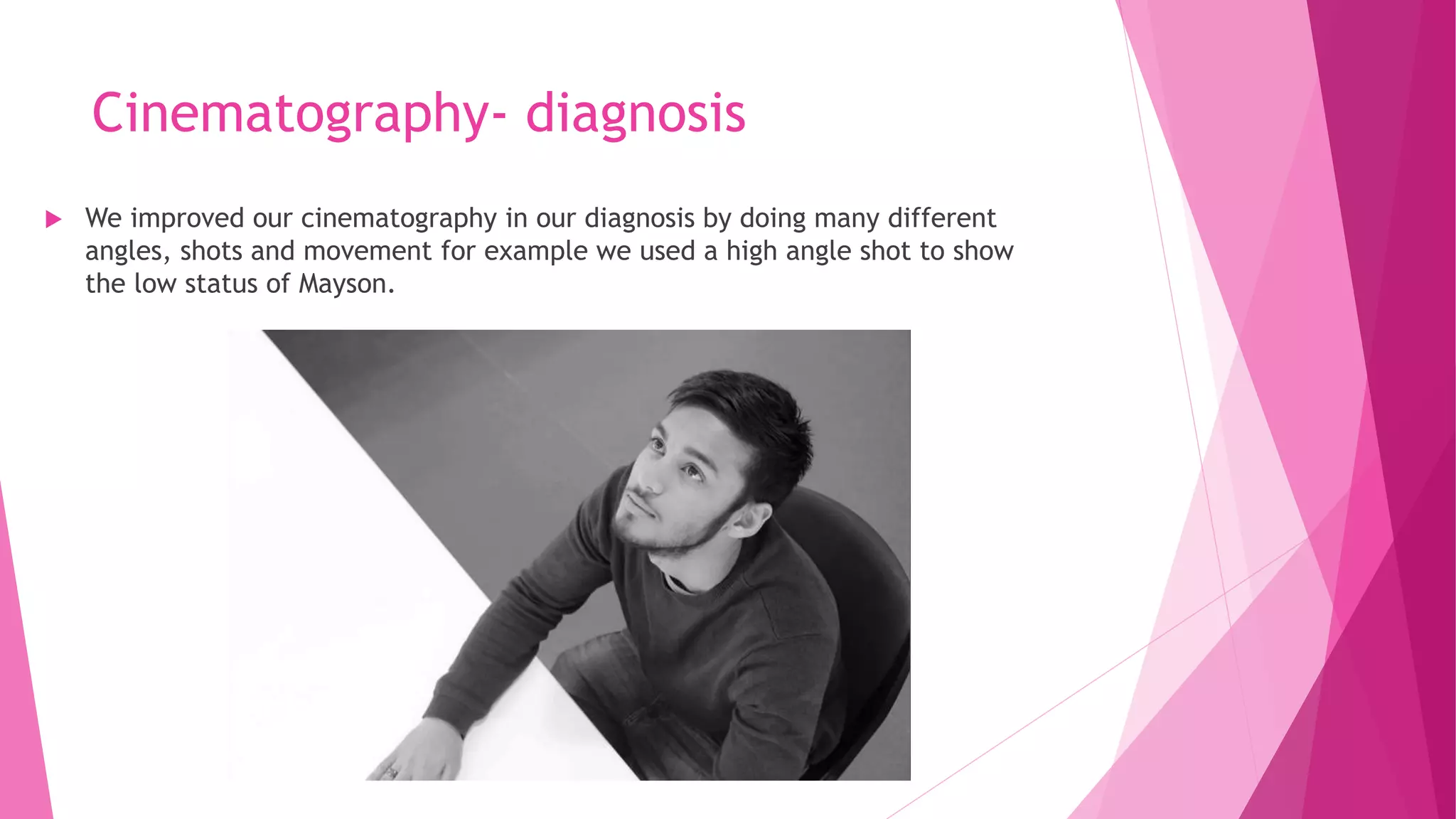 Cinematography- diagnosis
 We improved our cinematography in our diagnosis by doing many different
angles, shots and movement for example we used a high angle shot to show
the low status of Mayson.
 