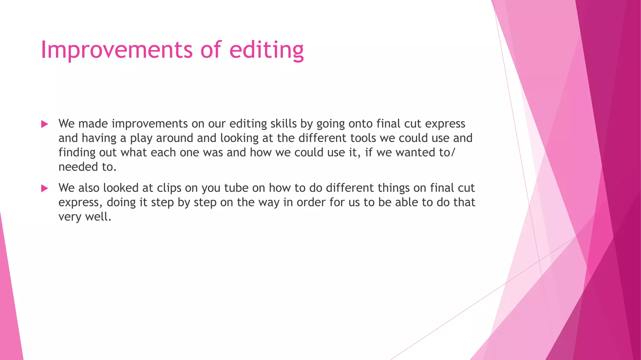 Improvements of editing
 We made improvements on our editing skills by going onto final cut express
and having a play around and looking at the different tools we could use and
finding out what each one was and how we could use it, if we wanted to/
needed to.
 We also looked at clips on you tube on how to do different things on final cut
express, doing it step by step on the way in order for us to be able to do that
very well.
 