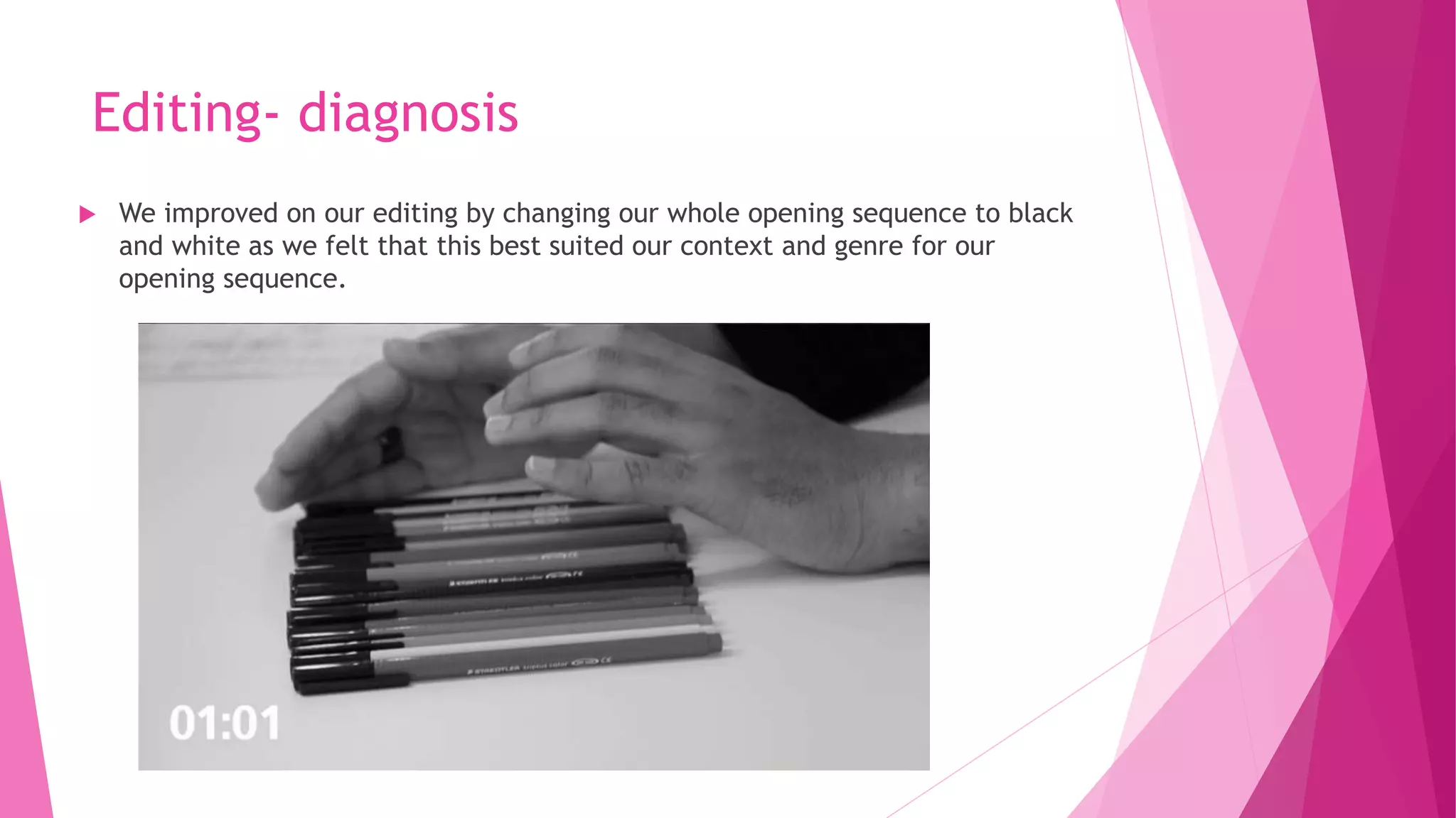 Editing- diagnosis
 We improved on our editing by changing our whole opening sequence to black
and white as we felt that this best suited our context and genre for our
opening sequence.
 