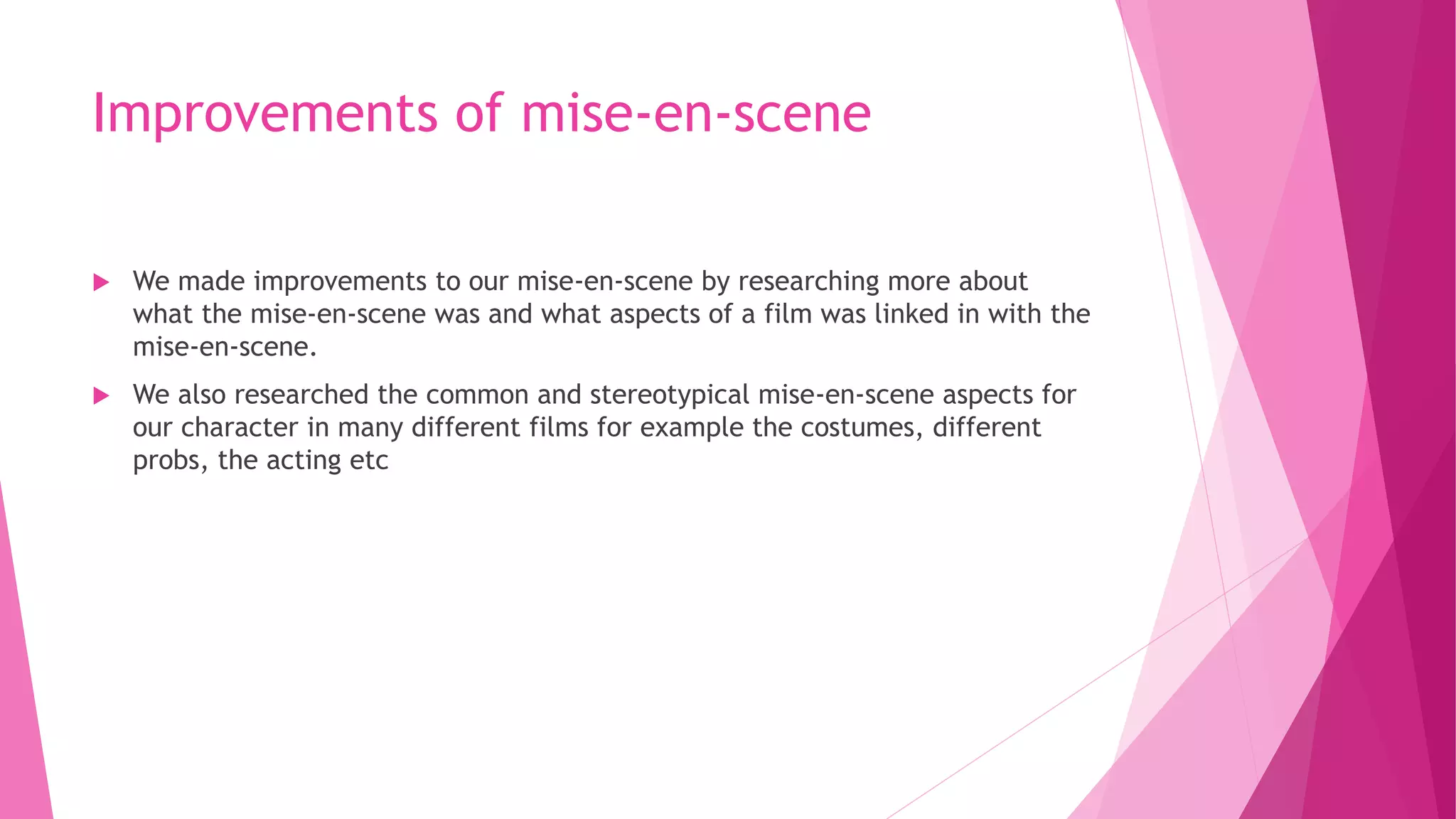 Improvements of mise-en-scene
 We made improvements to our mise-en-scene by researching more about
what the mise-en-scene was and what aspects of a film was linked in with the
mise-en-scene.
 We also researched the common and stereotypical mise-en-scene aspects for
our character in many different films for example the costumes, different
probs, the acting etc
 