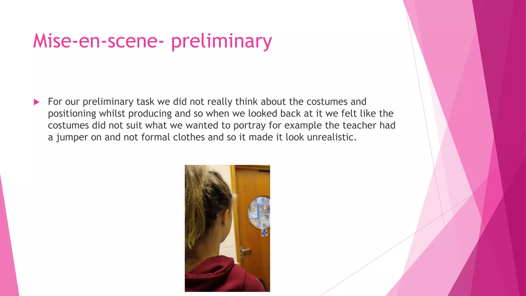 Mise-en-scene- preliminary
 For our preliminary task we did not really think about the costumes and
positioning whilst producing and so when we looked back at it we felt like the
costumes did not suit what we wanted to portray for example the teacher had
a jumper on and not formal clothes and so it made it look unrealistic.
 