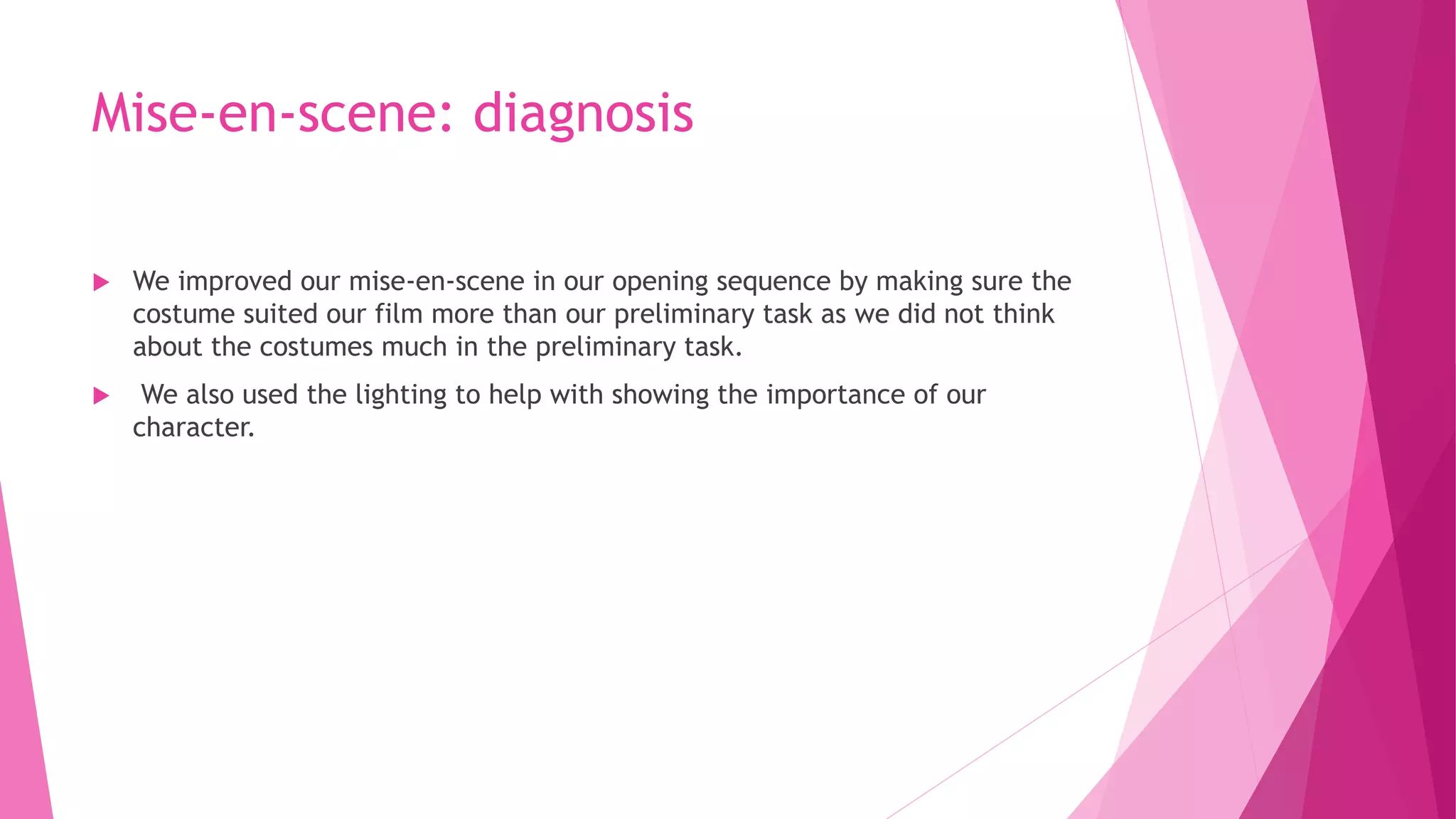 Mise-en-scene: diagnosis
 We improved our mise-en-scene in our opening sequence by making sure the
costume suited our film more than our preliminary task as we did not think
about the costumes much in the preliminary task.
 We also used the lighting to help with showing the importance of our
character.
 